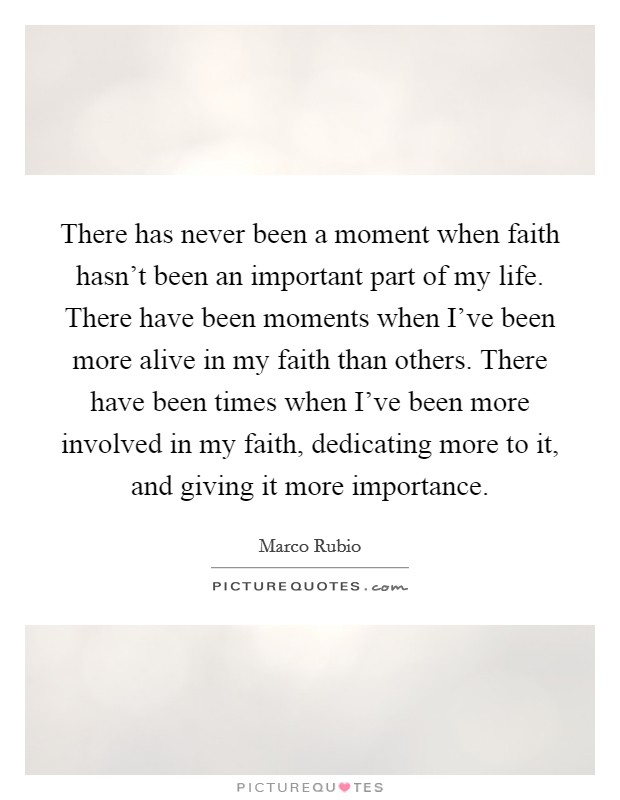There has never been a moment when faith hasn't been an important part of my life. There have been moments when I've been more alive in my faith than others. There have been times when I've been more involved in my faith, dedicating more to it, and giving it more importance. Picture Quote #1