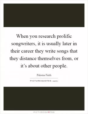 When you research prolific songwriters, it is usually later in their career they write songs that they distance themselves from, or it’s about other people Picture Quote #1