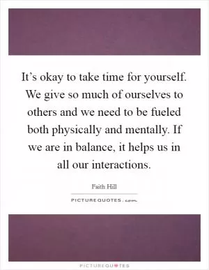 It’s okay to take time for yourself. We give so much of ourselves to others and we need to be fueled both physically and mentally. If we are in balance, it helps us in all our interactions Picture Quote #1