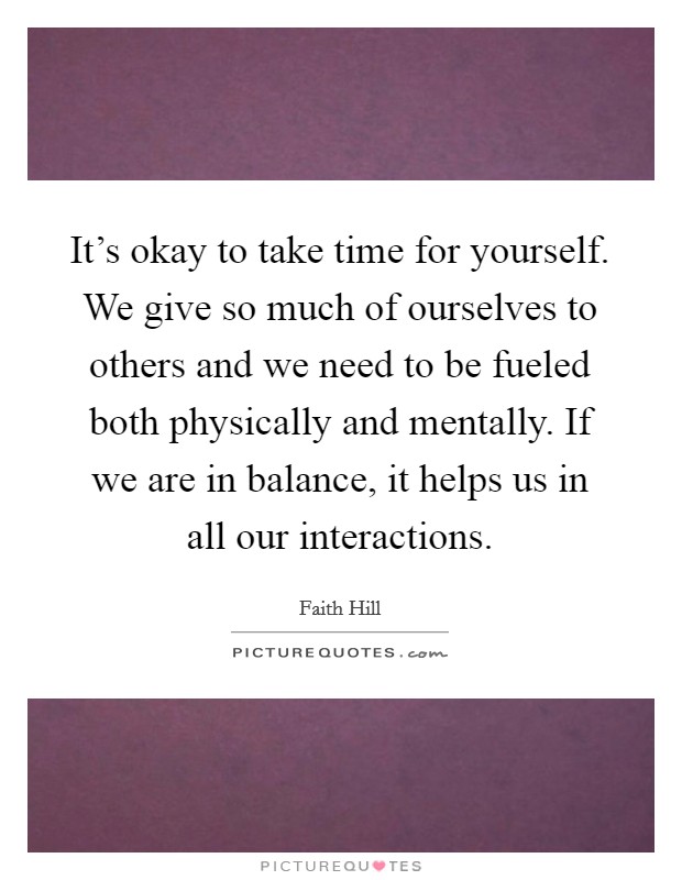 It's okay to take time for yourself. We give so much of ourselves to others and we need to be fueled both physically and mentally. If we are in balance, it helps us in all our interactions. Picture Quote #1