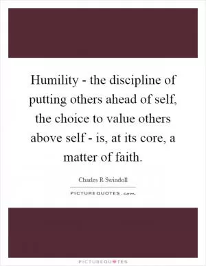 Humility - the discipline of putting others ahead of self, the choice to value others above self - is, at its core, a matter of faith Picture Quote #1
