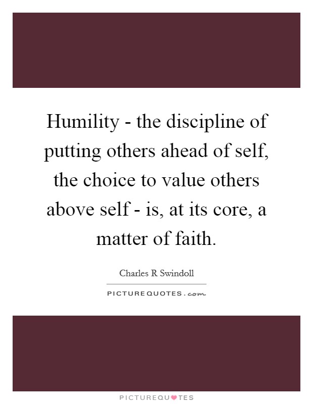 Humility - the discipline of putting others ahead of self, the choice to value others above self - is, at its core, a matter of faith. Picture Quote #1