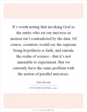 It’s worth noting that invoking God as the entity who set our universe in motion isn’t contradicted by the data. Of course, scientists would say the supreme being hypothesis is faith, and outside the realm of science - that it’s not amenable to experiment. But we currently have the same problem with the notion of parallel universes Picture Quote #1