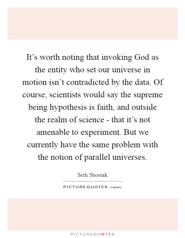 It's worth noting that invoking God as the entity who set our universe in motion isn't contradicted by the data. Of course, scientists would say the supreme being hypothesis is faith, and outside the realm of science - that it's not amenable to experiment. But we currently have the same problem with the notion of parallel universes. Picture Quote #1