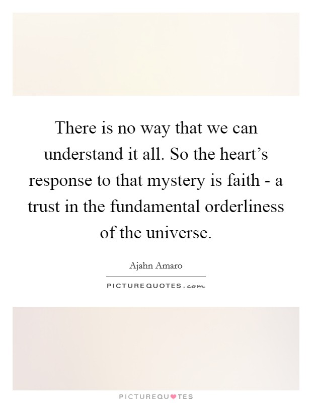 There is no way that we can understand it all. So the heart's response to that mystery is faith - a trust in the fundamental orderliness of the universe. Picture Quote #1