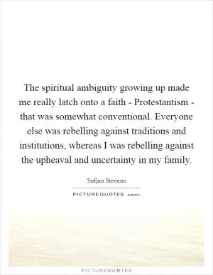 The spiritual ambiguity growing up made me really latch onto a faith - Protestantism - that was somewhat conventional. Everyone else was rebelling against traditions and institutions, whereas I was rebelling against the upheaval and uncertainty in my family Picture Quote #1