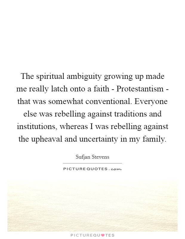 The spiritual ambiguity growing up made me really latch onto a faith - Protestantism - that was somewhat conventional. Everyone else was rebelling against traditions and institutions, whereas I was rebelling against the upheaval and uncertainty in my family. Picture Quote #1