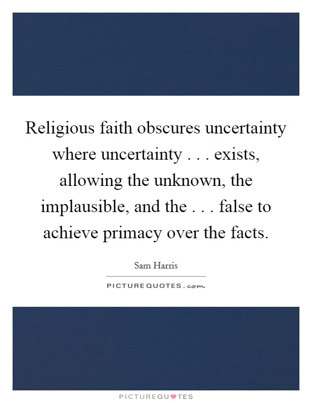 Religious faith obscures uncertainty where uncertainty . . . exists, allowing the unknown, the implausible, and the . . . false to achieve primacy over the facts. Picture Quote #1