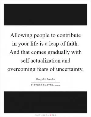 Allowing people to contribute in your life is a leap of faith. And that comes gradually with self actualization and overcoming fears of uncertainty Picture Quote #1