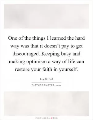 One of the things I learned the hard way was that it doesn’t pay to get discouraged. Keeping busy and making optimism a way of life can restore your faith in yourself Picture Quote #1