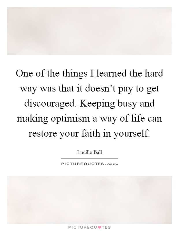 One of the things I learned the hard way was that it doesn't pay to get discouraged. Keeping busy and making optimism a way of life can restore your faith in yourself. Picture Quote #1