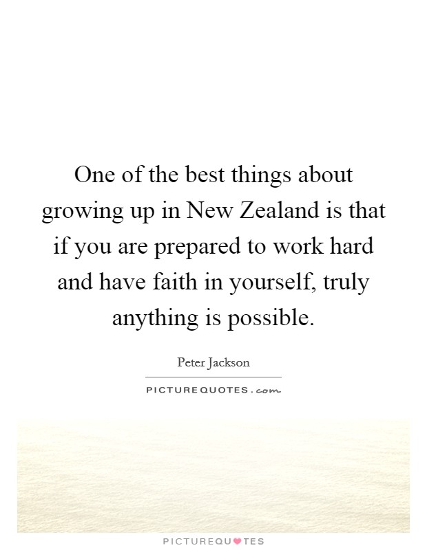 One of the best things about growing up in New Zealand is that if you are prepared to work hard and have faith in yourself, truly anything is possible. Picture Quote #1