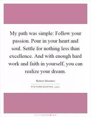 My path was simple: Follow your passion. Pour in your heart and soul. Settle for nothing less than excellence. And with enough hard work and faith in yourself, you can realize your dream Picture Quote #1
