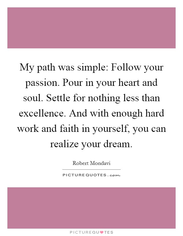 My path was simple: Follow your passion. Pour in your heart and soul. Settle for nothing less than excellence. And with enough hard work and faith in yourself, you can realize your dream. Picture Quote #1