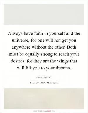 Always have faith in yourself and the universe, for one will not get you anywhere without the other. Both must be equally strong to reach your desires, for they are the wings that will lift you to your dreams Picture Quote #1