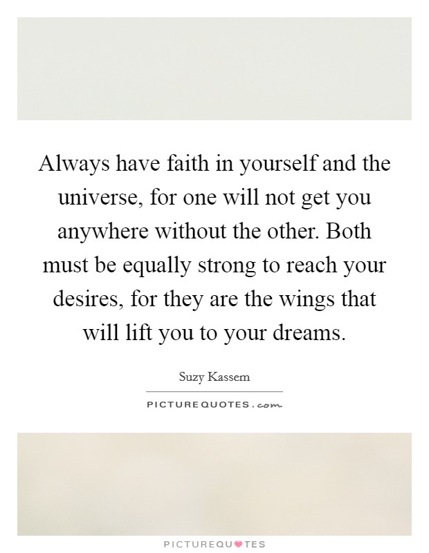 Always have faith in yourself and the universe, for one will not get you anywhere without the other. Both must be equally strong to reach your desires, for they are the wings that will lift you to your dreams. Picture Quote #1