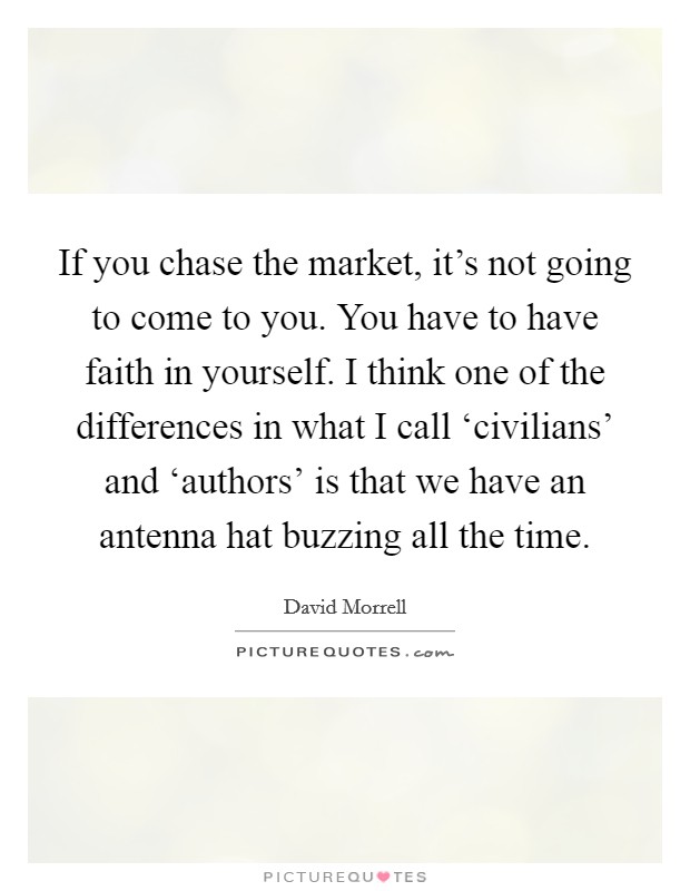 If you chase the market, it's not going to come to you. You have to have faith in yourself. I think one of the differences in what I call ‘civilians' and ‘authors' is that we have an antenna hat buzzing all the time. Picture Quote #1