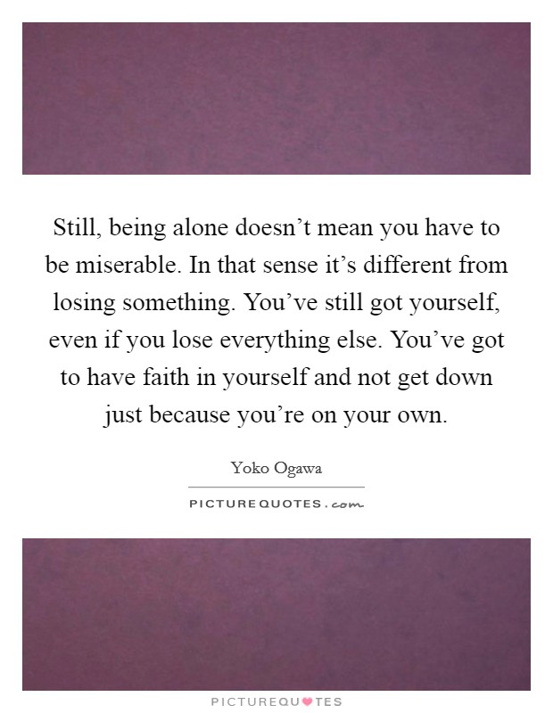 Still, being alone doesn't mean you have to be miserable. In that sense it's different from losing something. You've still got yourself, even if you lose everything else. You've got to have faith in yourself and not get down just because you're on your own. Picture Quote #1