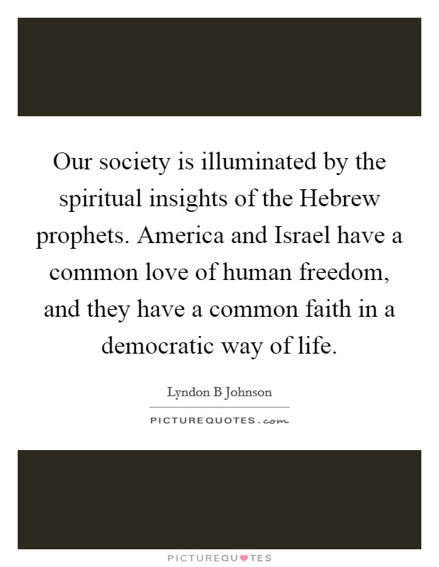 Our society is illuminated by the spiritual insights of the Hebrew prophets. America and Israel have a common love of human freedom, and they have a common faith in a democratic way of life. Picture Quote #1