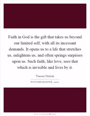 Faith in God is the gift that takes us beyond our limited self, with all its incessant demands. It opens us to a life that stretches us, enlightens us, and often springs surprises upon us. Such faith, like love, sees that which is invisible and lives by it Picture Quote #1