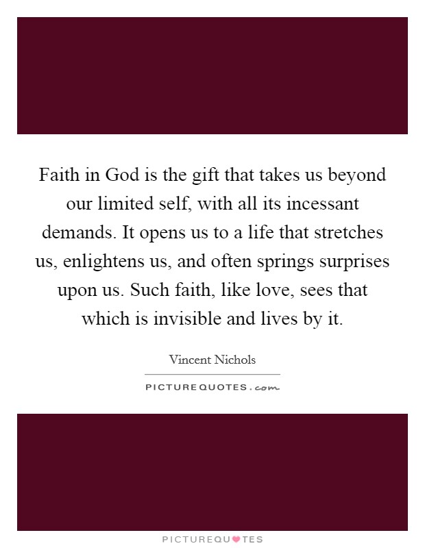 Faith in God is the gift that takes us beyond our limited self, with all its incessant demands. It opens us to a life that stretches us, enlightens us, and often springs surprises upon us. Such faith, like love, sees that which is invisible and lives by it. Picture Quote #1