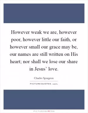 However weak we are, however poor, however little our faith, or however small our grace may be, our names are still written on His heart; nor shall we lose our share in Jesus’ love Picture Quote #1