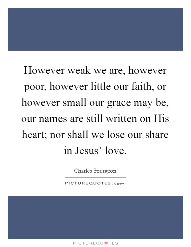 However weak we are, however poor, however little our faith, or however small our grace may be, our names are still written on His heart; nor shall we lose our share in Jesus' love. Picture Quote #1