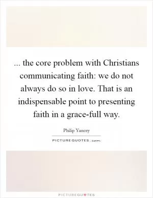 ... the core problem with Christians communicating faith: we do not always do so in love. That is an indispensable point to presenting faith in a grace-full way Picture Quote #1