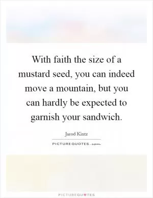 With faith the size of a mustard seed, you can indeed move a mountain, but you can hardly be expected to garnish your sandwich Picture Quote #1