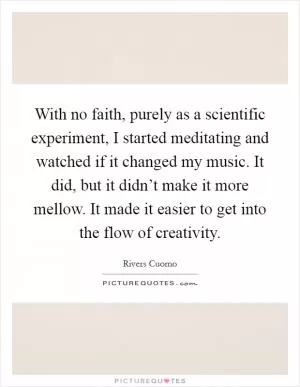 With no faith, purely as a scientific experiment, I started meditating and watched if it changed my music. It did, but it didn’t make it more mellow. It made it easier to get into the flow of creativity Picture Quote #1
