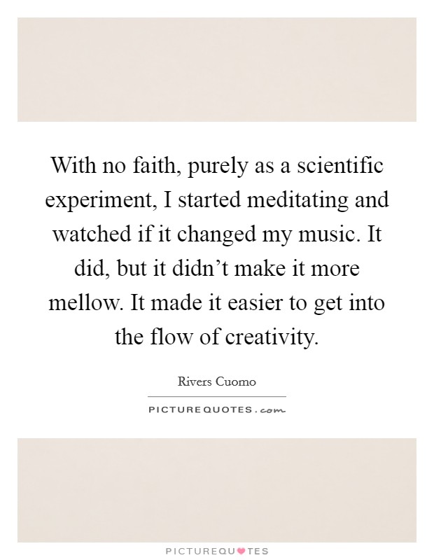 With no faith, purely as a scientific experiment, I started meditating and watched if it changed my music. It did, but it didn't make it more mellow. It made it easier to get into the flow of creativity. Picture Quote #1