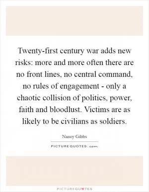 Twenty-first century war adds new risks: more and more often there are no front lines, no central command, no rules of engagement - only a chaotic collision of politics, power, faith and bloodlust. Victims are as likely to be civilians as soldiers Picture Quote #1