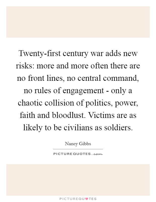 Twenty-first century war adds new risks: more and more often there are no front lines, no central command, no rules of engagement - only a chaotic collision of politics, power, faith and bloodlust. Victims are as likely to be civilians as soldiers. Picture Quote #1