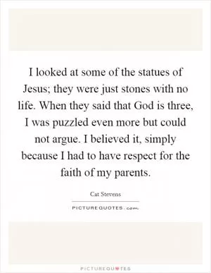I looked at some of the statues of Jesus; they were just stones with no life. When they said that God is three, I was puzzled even more but could not argue. I believed it, simply because I had to have respect for the faith of my parents Picture Quote #1