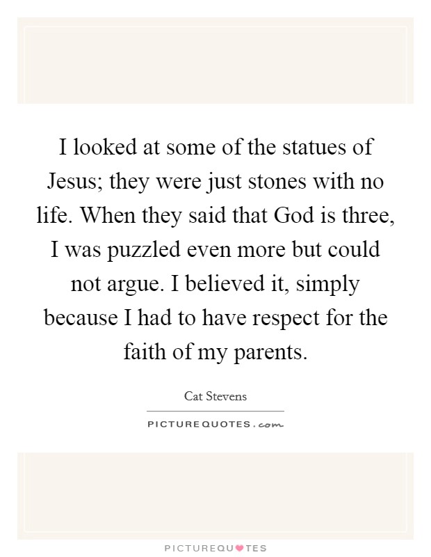 I looked at some of the statues of Jesus; they were just stones with no life. When they said that God is three, I was puzzled even more but could not argue. I believed it, simply because I had to have respect for the faith of my parents. Picture Quote #1