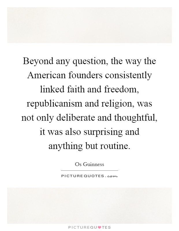 Beyond any question, the way the American founders consistently linked faith and freedom, republicanism and religion, was not only deliberate and thoughtful, it was also surprising and anything but routine. Picture Quote #1