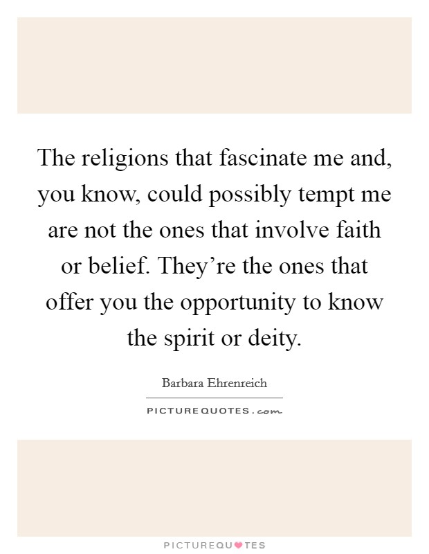 The religions that fascinate me and, you know, could possibly tempt me are not the ones that involve faith or belief. They're the ones that offer you the opportunity to know the spirit or deity. Picture Quote #1