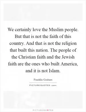 We certainly love the Muslim people. But that is not the faith of this country. And that is not the religion that built this nation. The people of the Christian faith and the Jewish faith are the ones who built America, and it is not Islam Picture Quote #1