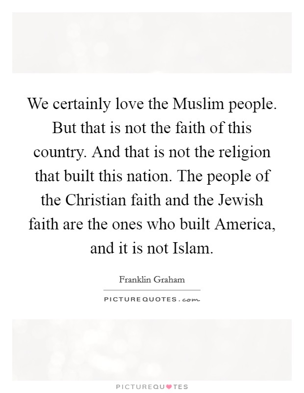 We certainly love the Muslim people. But that is not the faith of this country. And that is not the religion that built this nation. The people of the Christian faith and the Jewish faith are the ones who built America, and it is not Islam. Picture Quote #1