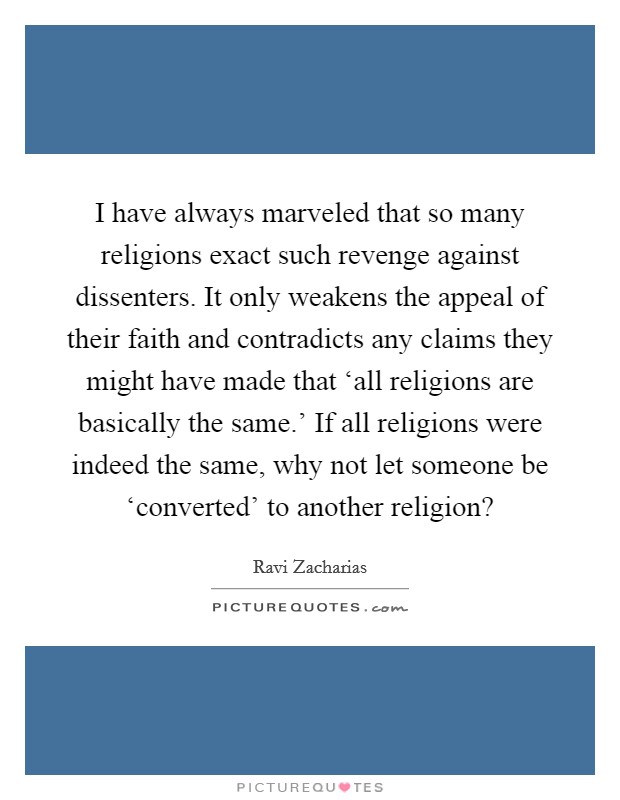 I have always marveled that so many religions exact such revenge against dissenters. It only weakens the appeal of their faith and contradicts any claims they might have made that ‘all religions are basically the same.' If all religions were indeed the same, why not let someone be ‘converted' to another religion? Picture Quote #1