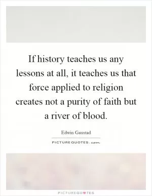 If history teaches us any lessons at all, it teaches us that force applied to religion creates not a purity of faith but a river of blood Picture Quote #1