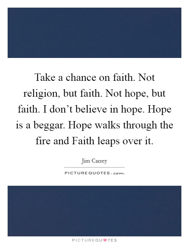 Take a chance on faith. Not religion, but faith. Not hope, but faith. I don't believe in hope. Hope is a beggar. Hope walks through the fire and Faith leaps over it. Picture Quote #1