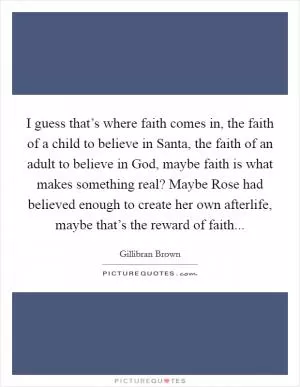 I guess that’s where faith comes in, the faith of a child to believe in Santa, the faith of an adult to believe in God, maybe faith is what makes something real? Maybe Rose had believed enough to create her own afterlife, maybe that’s the reward of faith Picture Quote #1