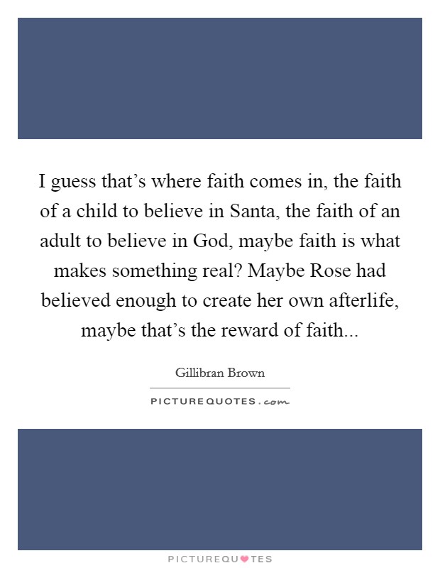I guess that's where faith comes in, the faith of a child to believe in Santa, the faith of an adult to believe in God, maybe faith is what makes something real? Maybe Rose had believed enough to create her own afterlife, maybe that's the reward of faith... Picture Quote #1