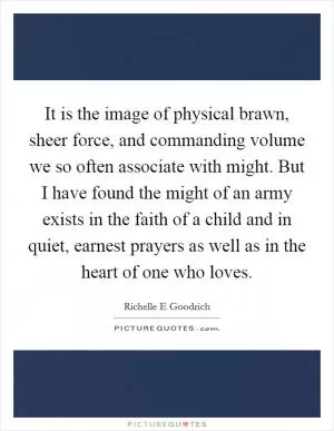It is the image of physical brawn, sheer force, and commanding volume we so often associate with might. But I have found the might of an army exists in the faith of a child and in quiet, earnest prayers as well as in the heart of one who loves Picture Quote #1