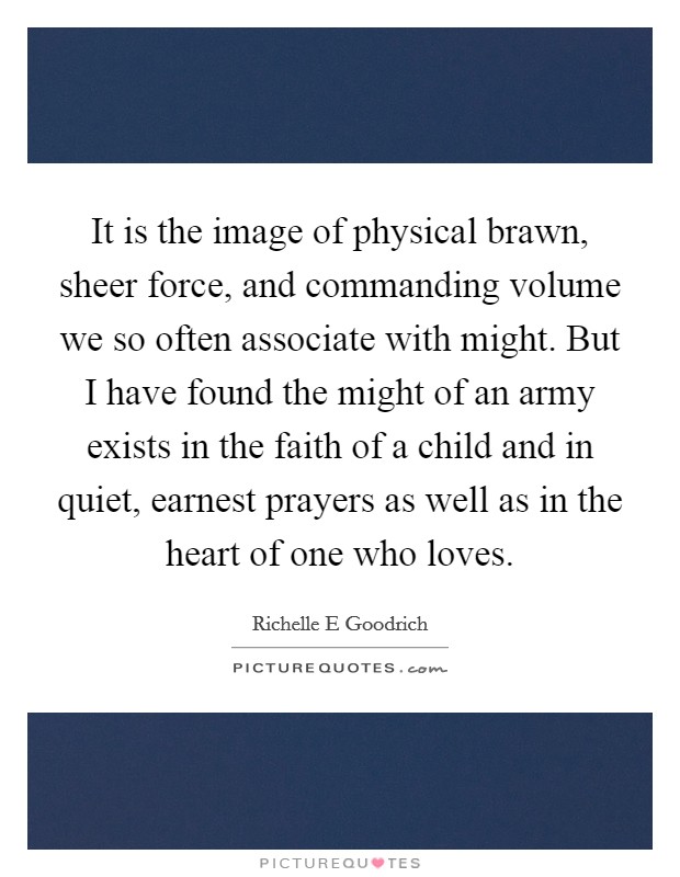 It is the image of physical brawn, sheer force, and commanding volume we so often associate with might. But I have found the might of an army exists in the faith of a child and in quiet, earnest prayers as well as in the heart of one who loves. Picture Quote #1