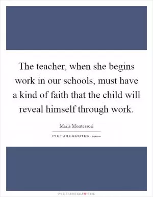 The teacher, when she begins work in our schools, must have a kind of faith that the child will reveal himself through work Picture Quote #1