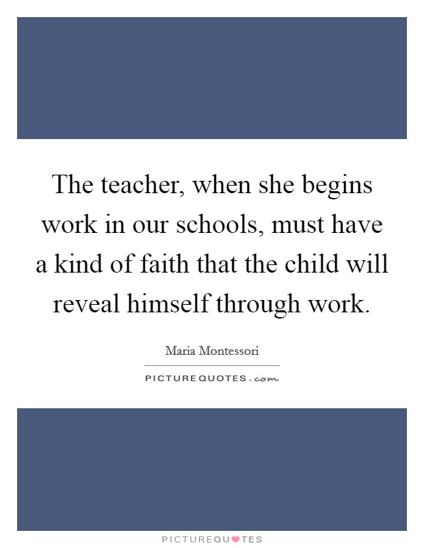 The teacher, when she begins work in our schools, must have a kind of faith that the child will reveal himself through work. Picture Quote #1