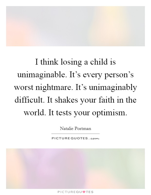 I think losing a child is unimaginable. It's every person's worst nightmare. It's unimaginably difficult. It shakes your faith in the world. It tests your optimism. Picture Quote #1