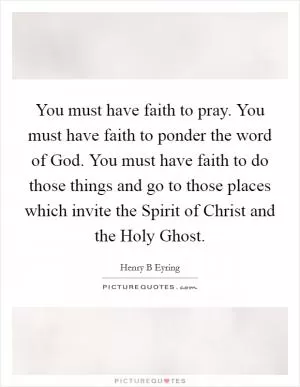 You must have faith to pray. You must have faith to ponder the word of God. You must have faith to do those things and go to those places which invite the Spirit of Christ and the Holy Ghost Picture Quote #1